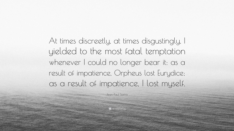 Jean-Paul Sartre Quote: “At times discreetly, at times disgustingly, I yielded to the most fatal temptation whenever I could no longer bear it: as a result of impatience, Orpheus lost Eurydice; as a result of impatience, I lost myself.”