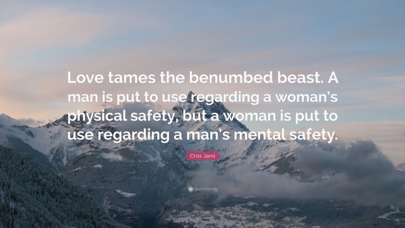 Criss Jami Quote: “Love tames the benumbed beast. A man is put to use regarding a woman’s physical safety, but a woman is put to use regarding a man’s mental safety.”