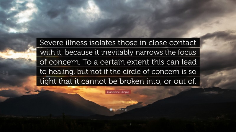 Madeleine L'Engle Quote: “Severe illness isolates those in close contact with it, because it inevitably narrows the focus of concern. To a certain extent this can lead to healing, but not if the circle of concern is so tight that it cannot be broken into, or out of.”