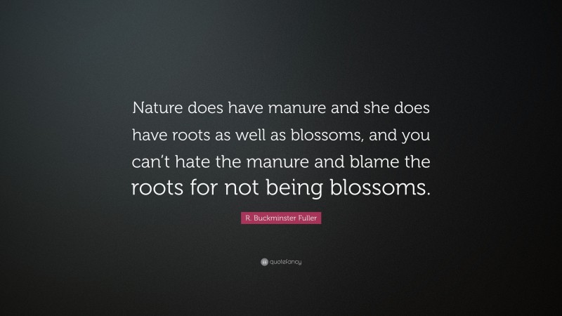 R. Buckminster Fuller Quote: “Nature does have manure and she does have roots as well as blossoms, and you can’t hate the manure and blame the roots for not being blossoms.”