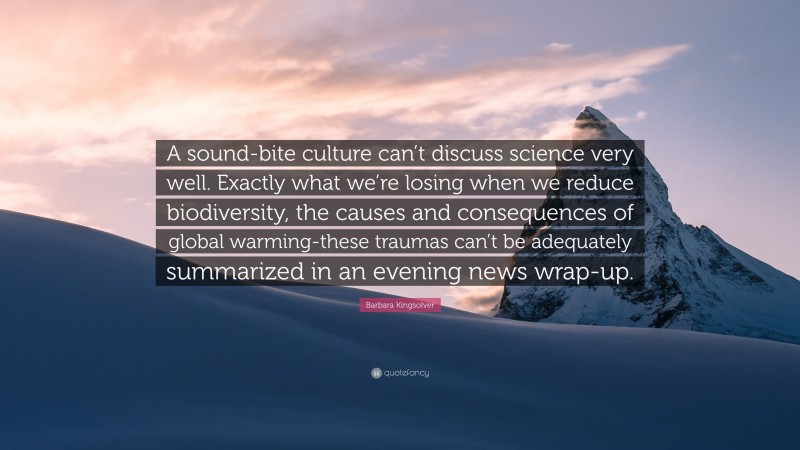 Barbara Kingsolver Quote: “A sound-bite culture can’t discuss science very well. Exactly what we’re losing when we reduce biodiversity, the causes and consequences of global warming-these traumas can’t be adequately summarized in an evening news wrap-up.”