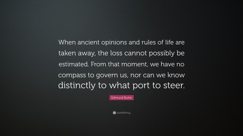 Edmund Burke Quote: “When ancient opinions and rules of life are taken away, the loss cannot possibly be estimated. From that moment, we have no compass to govern us, nor can we know distinctly to what port to steer.”