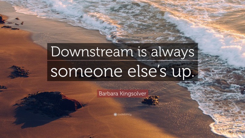 Barbara Kingsolver Quote: “Downstream is always someone else’s up.”