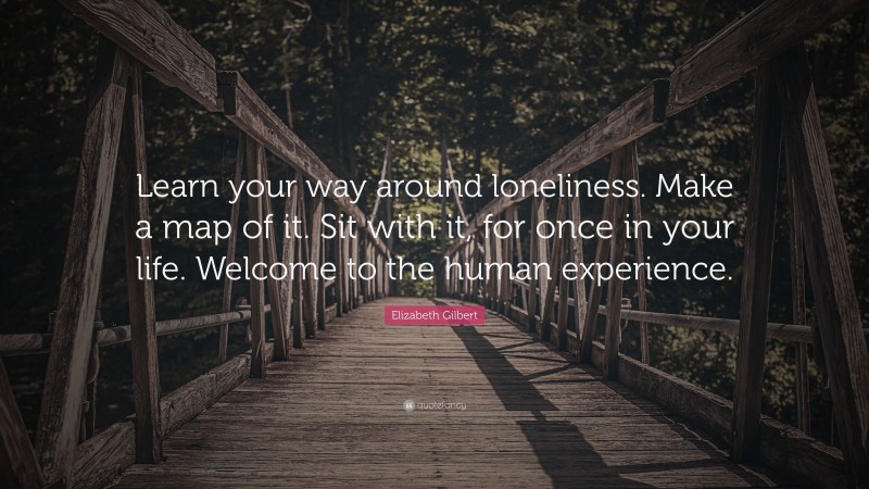 Elizabeth Gilbert Quote: “Learn your way around loneliness. Make a map of it. Sit with it, for once in your life. Welcome to the human experience.”