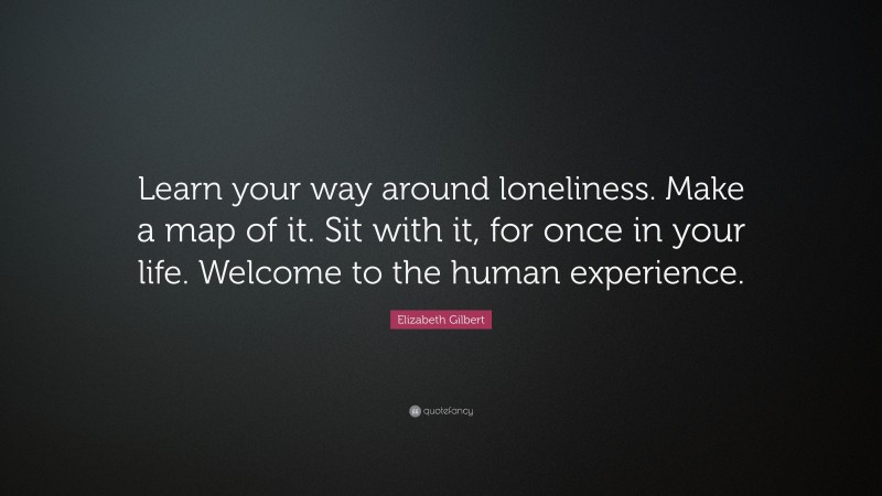 Elizabeth Gilbert Quote: “Learn your way around loneliness. Make a map of it. Sit with it, for once in your life. Welcome to the human experience.”