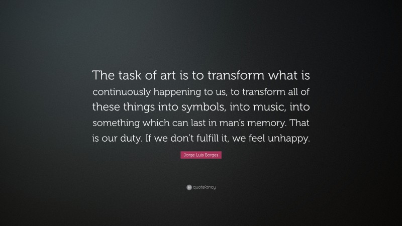 Jorge Luis Borges Quote: “The task of art is to transform what is continuously happening to us, to transform all of these things into symbols, into music, into something which can last in man’s memory. That is our duty. If we don’t fulfill it, we feel unhappy.”