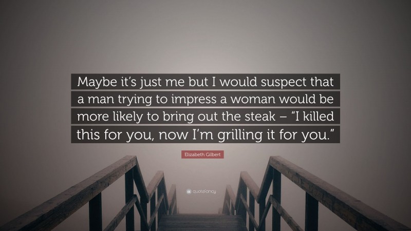 Elizabeth Gilbert Quote: “Maybe it’s just me but I would suspect that a man trying to impress a woman would be more likely to bring out the steak – “I killed this for you, now I’m grilling it for you.””