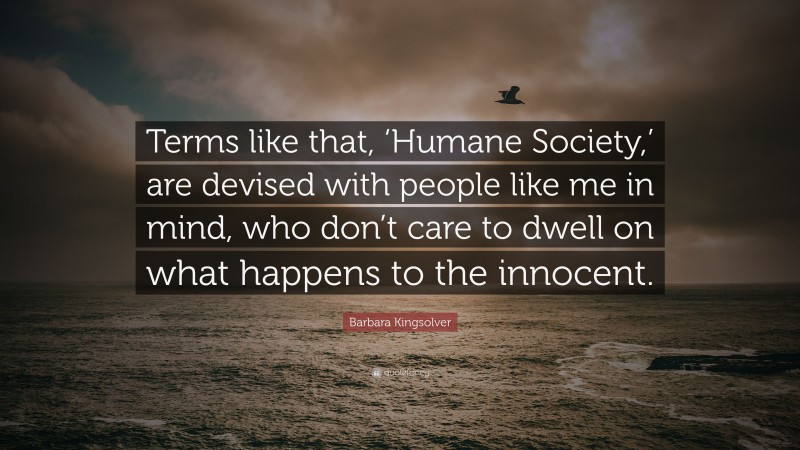 Barbara Kingsolver Quote: “Terms like that, ‘Humane Society,’ are devised with people like me in mind, who don’t care to dwell on what happens to the innocent.”