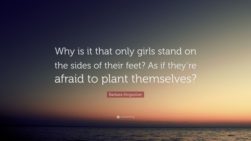 Barbara Kingsolver Quote: “Why is it that only girls stand on the sides of their feet? As if they’re afraid to plant themselves?”