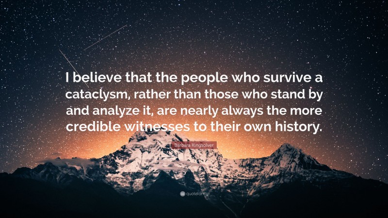 Barbara Kingsolver Quote: “I believe that the people who survive a cataclysm, rather than those who stand by and analyze it, are nearly always the more credible witnesses to their own history.”