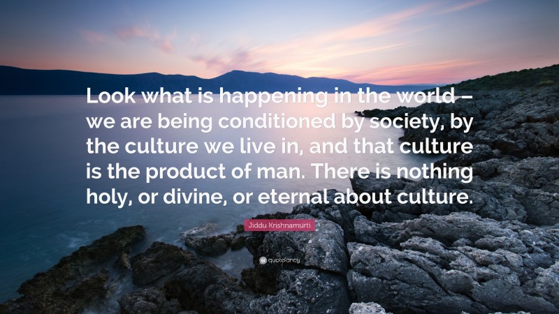 Jiddu Krishnamurti Quote: “Look what is happening in the world – we are being conditioned by society, by the culture we live in, and that culture is the product of man. There is nothing holy, or divine, or eternal about culture.”