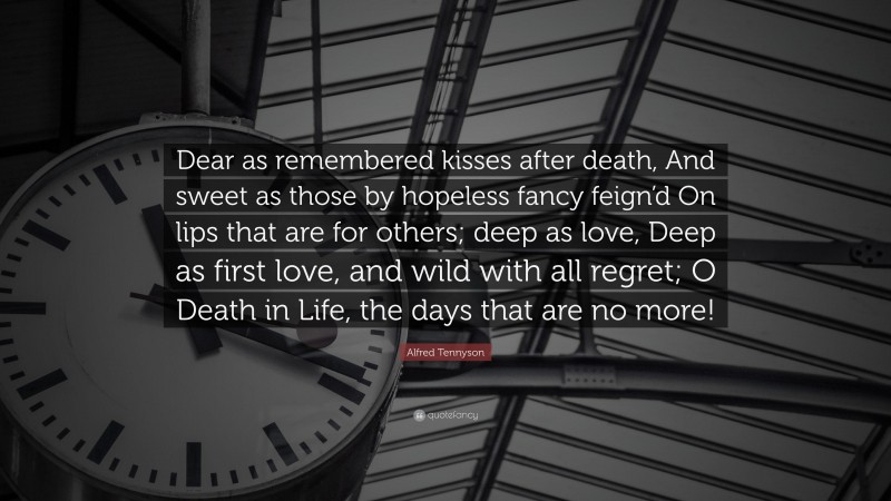 Alfred Tennyson Quote: “Dear as remembered kisses after death, And sweet as those by hopeless fancy feign’d On lips that are for others; deep as love, Deep as first love, and wild with all regret; O Death in Life, the days that are no more!”