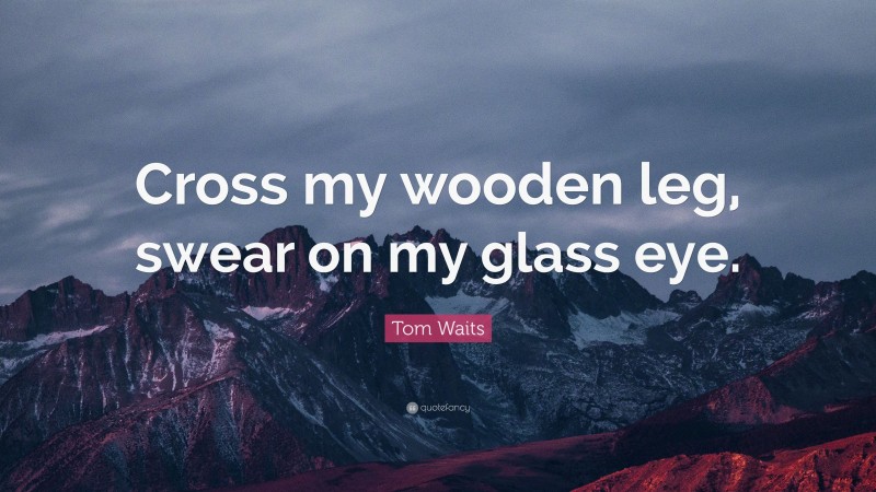 Tom Waits Quote: “Cross my wooden leg, swear on my glass eye.”