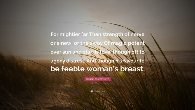 William Wordsworth Quote: “For mightier far Than strength of nerve or sinew, or the sway Of magic potent over sun and star, Is love, though oft to agony distrest, And though his favourite be feeble woman’s breast.”