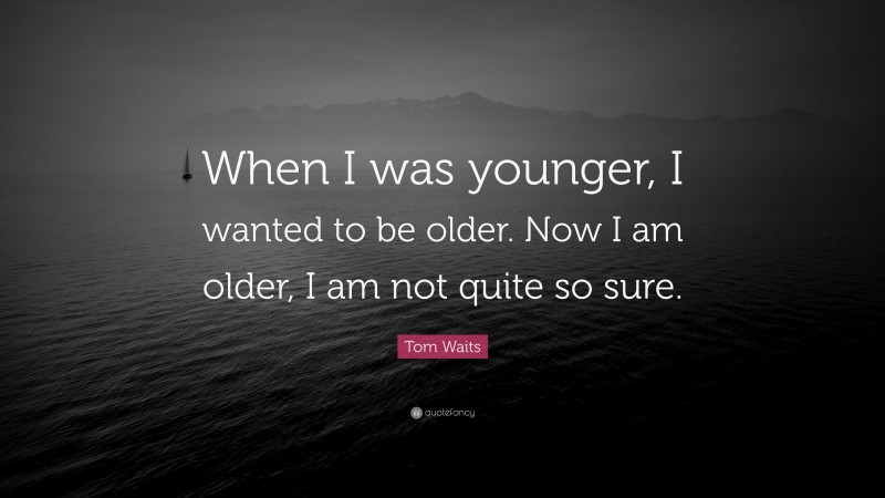 Tom Waits Quote: “When I was younger, I wanted to be older. Now I am older, I am not quite so sure.”