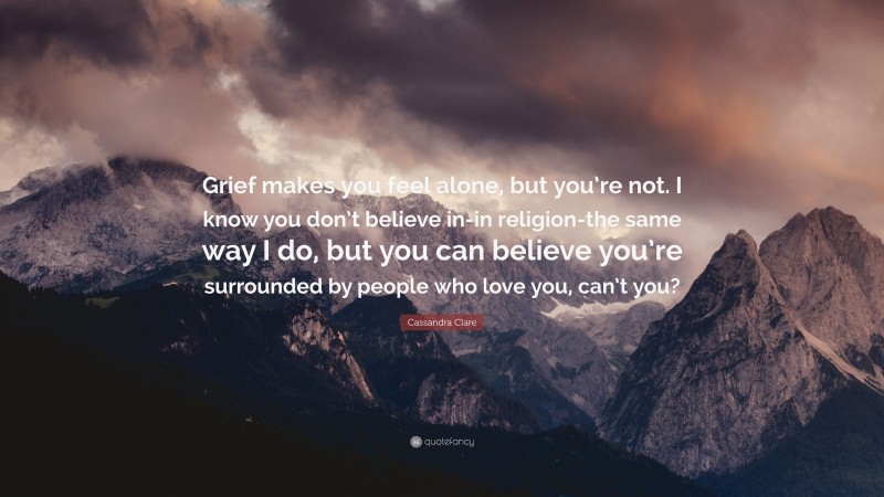 Cassandra Clare Quote: “Grief makes you feel alone, but you’re not. I know you don’t believe in-in religion-the same way I do, but you can believe you’re surrounded by people who love you, can’t you?”