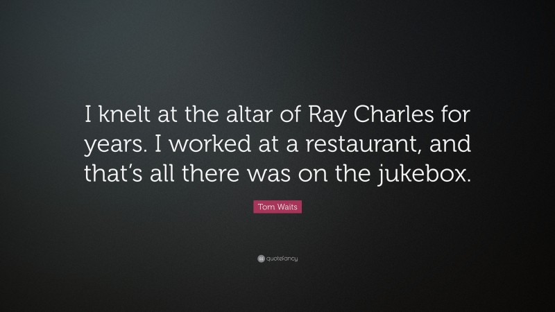 Tom Waits Quote: “I knelt at the altar of Ray Charles for years. I worked at a restaurant, and that’s all there was on the jukebox.”