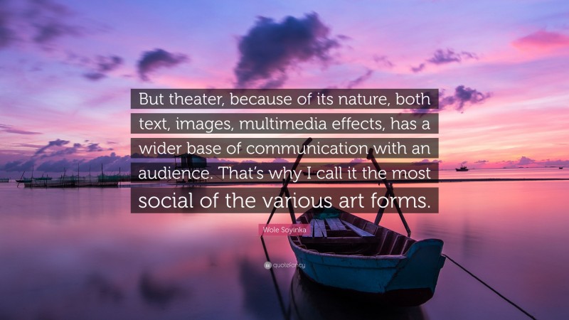 Wole Soyinka Quote: “But theater, because of its nature, both text, images, multimedia effects, has a wider base of communication with an audience. That’s why I call it the most social of the various art forms.”