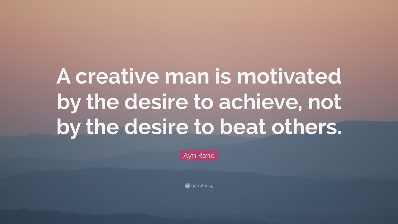 Ayn Rand Quote: “A creative man is motivated by the desire to achieve, not by the desire to beat others.”