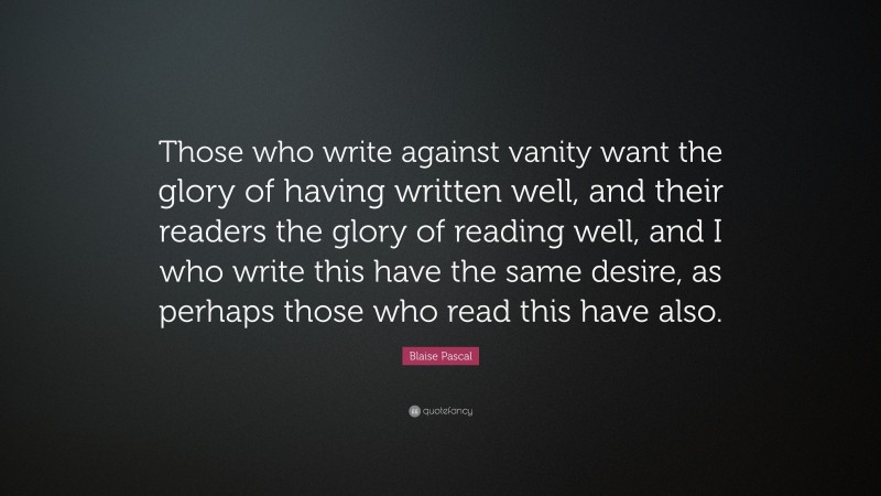 Blaise Pascal Quote: “Those who write against vanity want the glory of having written well, and their readers the glory of reading well, and I who write this have the same desire, as perhaps those who read this have also.”
