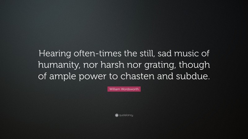 William Wordsworth Quote: “Hearing often-times the still, sad music of humanity, nor harsh nor grating, though of ample power to chasten and subdue.”