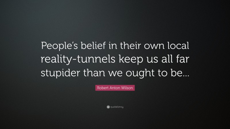 Robert Anton Wilson Quote: “People’s belief in their own local reality-tunnels keep us all far stupider than we ought to be...”