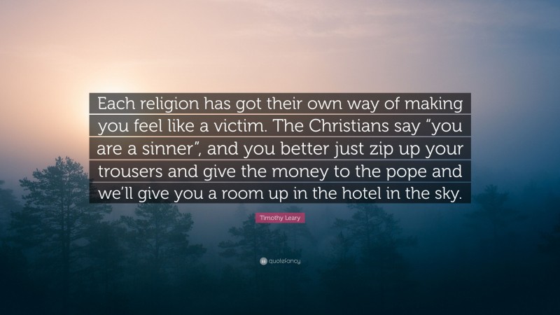 Timothy Leary Quote: “Each religion has got their own way of making you feel like a victim. The Christians say “you are a sinner”, and you better just zip up your trousers and give the money to the pope and we’ll give you a room up in the hotel in the sky.”