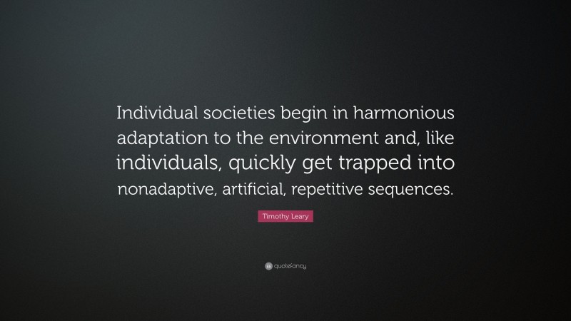 Timothy Leary Quote: “Individual societies begin in harmonious adaptation to the environment and, like individuals, quickly get trapped into nonadaptive, artificial, repetitive sequences.”
