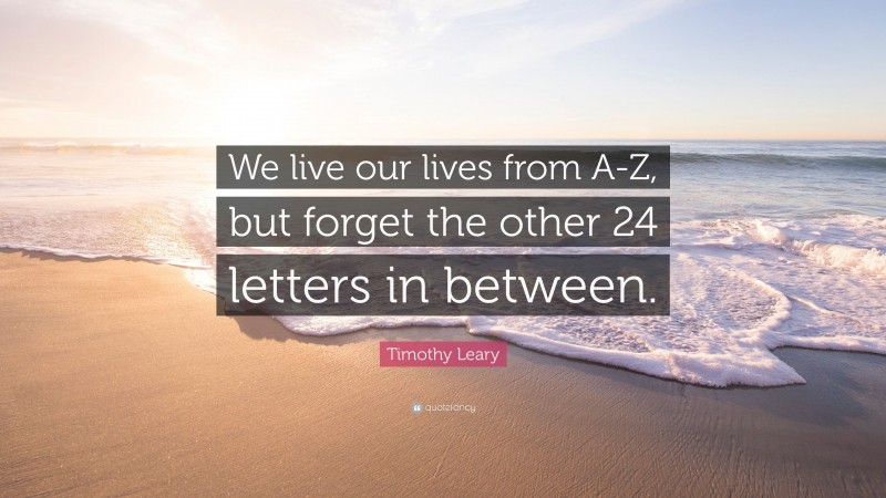 Timothy Leary Quote: “We live our lives from A-Z, but forget the other 24 letters in between.”