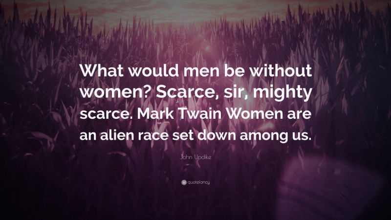 John Updike Quote: “What would men be without women? Scarce, sir, mighty scarce. Mark Twain Women are an alien race set down among us.”