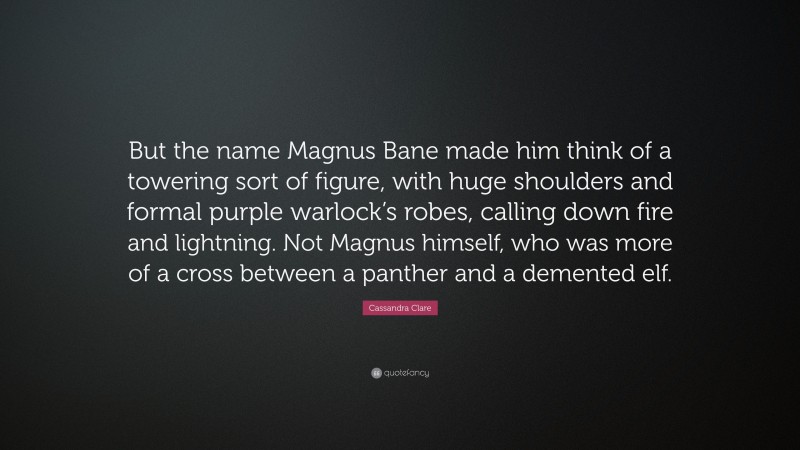 Cassandra Clare Quote: “But the name Magnus Bane made him think of a towering sort of figure, with huge shoulders and formal purple warlock’s robes, calling down fire and lightning. Not Magnus himself, who was more of a cross between a panther and a demented elf.”