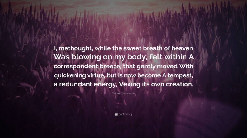 William Wordsworth Quote: “I, methought, while the sweet breath of heaven Was blowing on my body, felt within A correspondent breeze, that gently moved With quickening virtue, but is now become A tempest, a redundant energy, Vexing its own creation.”