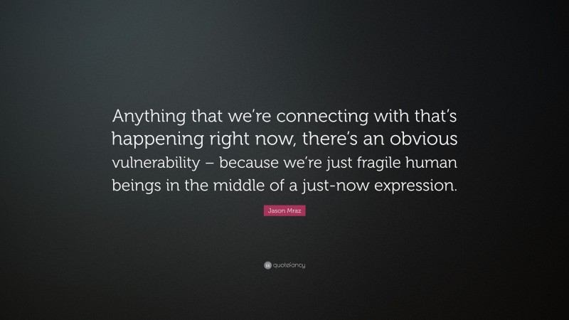 Jason Mraz Quote: “Anything that we’re connecting with that’s happening right now, there’s an obvious vulnerability – because we’re just fragile human beings in the middle of a just-now expression.”