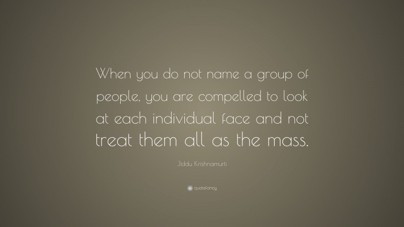 Jiddu Krishnamurti Quote: “When you do not name a group of people, you are compelled to look at each individual face and not treat them all as the mass.”