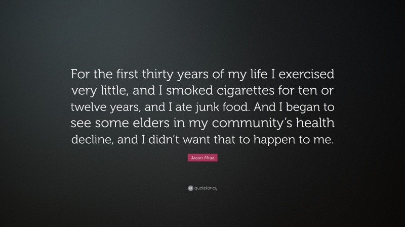 Jason Mraz Quote: “For the first thirty years of my life I exercised very little, and I smoked cigarettes for ten or twelve years, and I ate junk food. And I began to see some elders in my community’s health decline, and I didn’t want that to happen to me.”