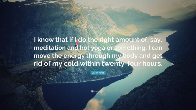 Jason Mraz Quote: “I know that if I do the right amount of, say, meditation and hot yoga or something, I can move the energy through my body and get rid of my cold within twenty-four hours.”