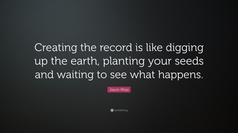 Jason Mraz Quote: “Creating the record is like digging up the earth, planting your seeds and waiting to see what happens.”