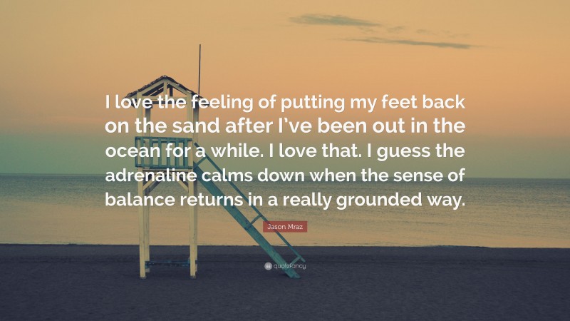 Jason Mraz Quote: “I love the feeling of putting my feet back on the sand after I’ve been out in the ocean for a while. I love that. I guess the adrenaline calms down when the sense of balance returns in a really grounded way.”