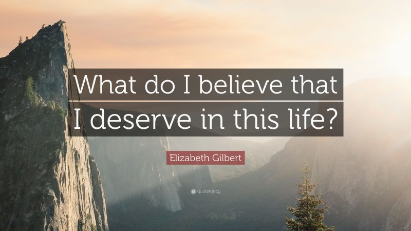 Elizabeth Gilbert Quote: “What do I believe that I deserve in this life?”