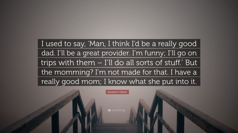 Elizabeth Gilbert Quote: “I used to say, ‘Man, I think I’d be a really good dad. I’ll be a great provider. I’m funny; I’ll go on trips with them – I’ll do all sorts of stuff.’ But the momming? I’m not made for that. I have a really good mom; I know what she put into it.”