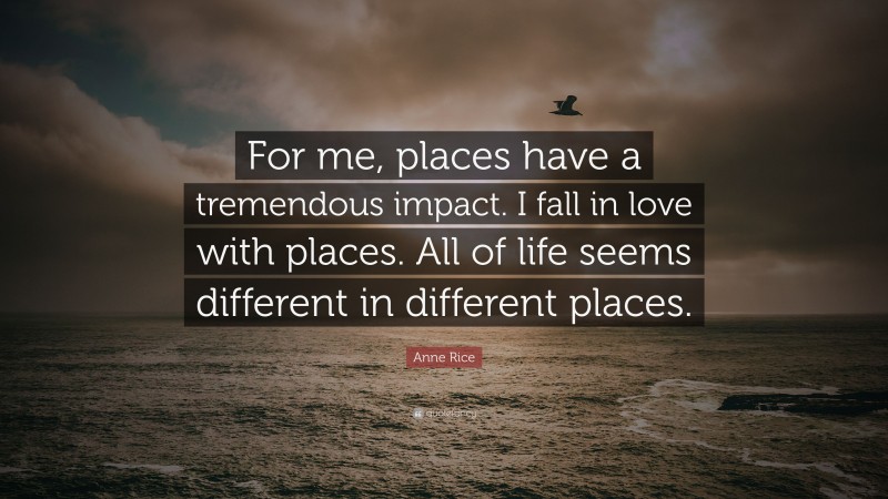 Anne Rice Quote: “For me, places have a tremendous impact. I fall in love with places. All of life seems different in different places.”