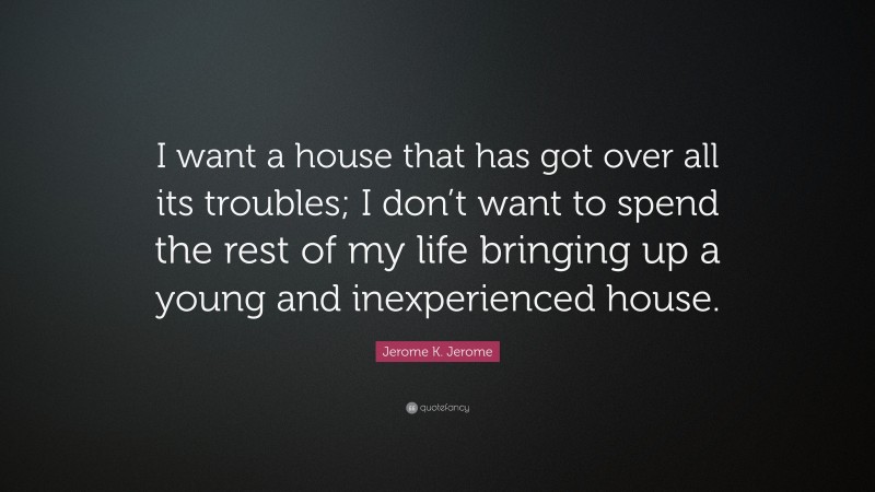 Jerome K. Jerome Quote: “I want a house that has got over all its troubles; I don’t want to spend the rest of my life bringing up a young and inexperienced house.”
