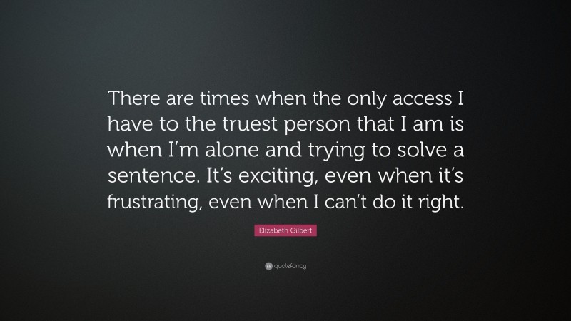 Elizabeth Gilbert Quote: “There are times when the only access I have to the truest person that I am is when I’m alone and trying to solve a sentence. It’s exciting, even when it’s frustrating, even when I can’t do it right.”