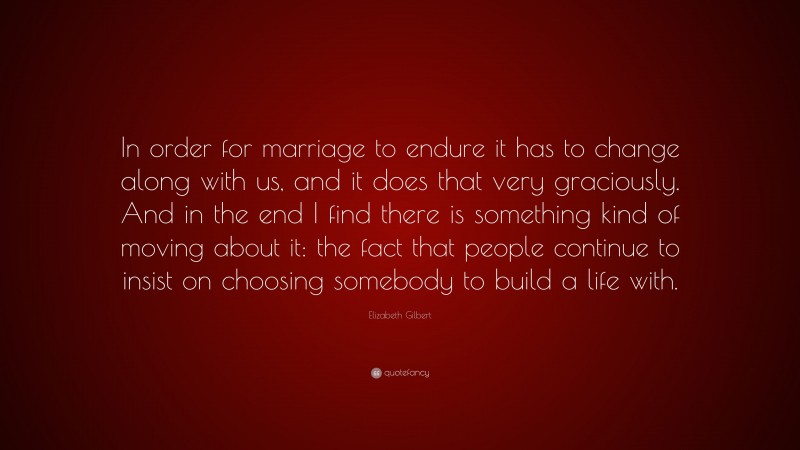 Elizabeth Gilbert Quote: “In order for marriage to endure it has to change along with us, and it does that very graciously. And in the end I find there is something kind of moving about it: the fact that people continue to insist on choosing somebody to build a life with.”