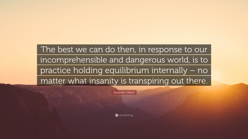 Elizabeth Gilbert Quote: “The best we can do then, in response to our incomprehensible and dangerous world, is to practice holding equilibrium internally – no matter what insanity is transpiring out there.”