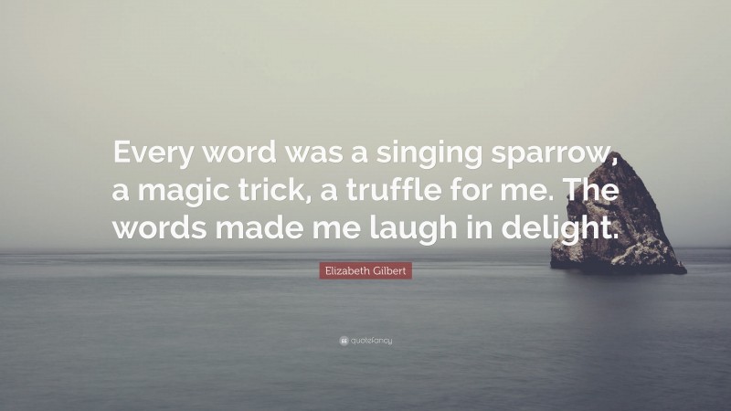 Elizabeth Gilbert Quote: “Every word was a singing sparrow, a magic trick, a truffle for me. The words made me laugh in delight.”