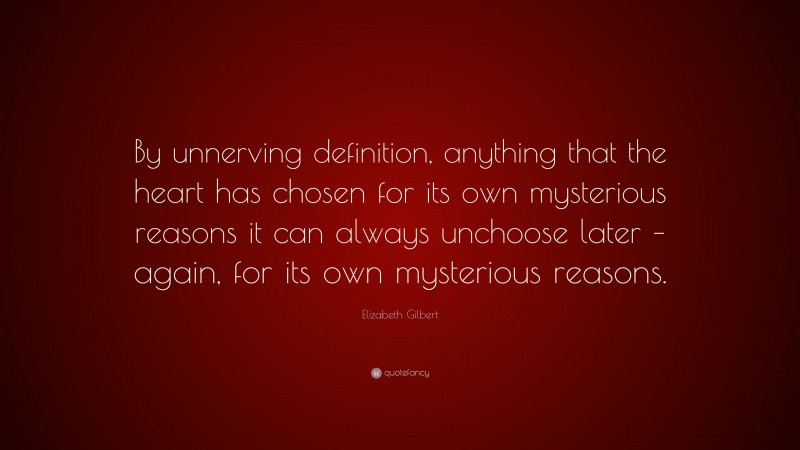 Elizabeth Gilbert Quote: “By unnerving definition, anything that the heart has chosen for its own mysterious reasons it can always unchoose later – again, for its own mysterious reasons.”