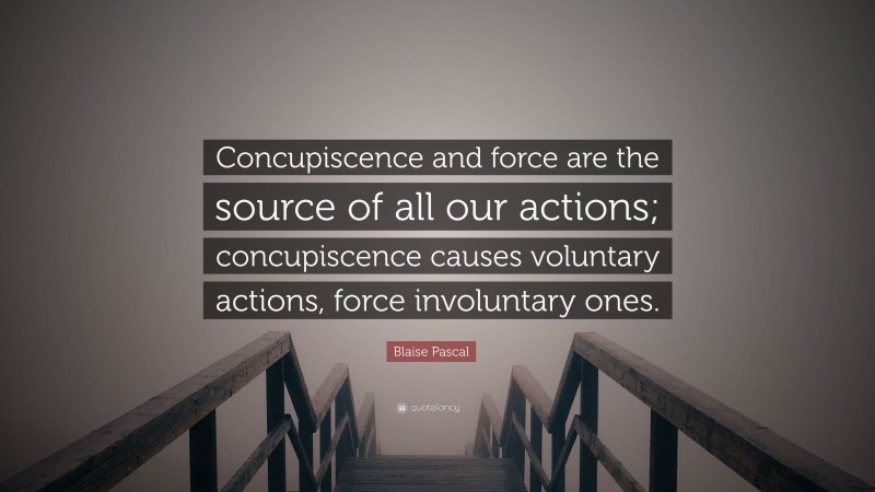 Blaise Pascal Quote: “Concupiscence and force are the source of all our actions; concupiscence causes voluntary actions, force involuntary ones.”
