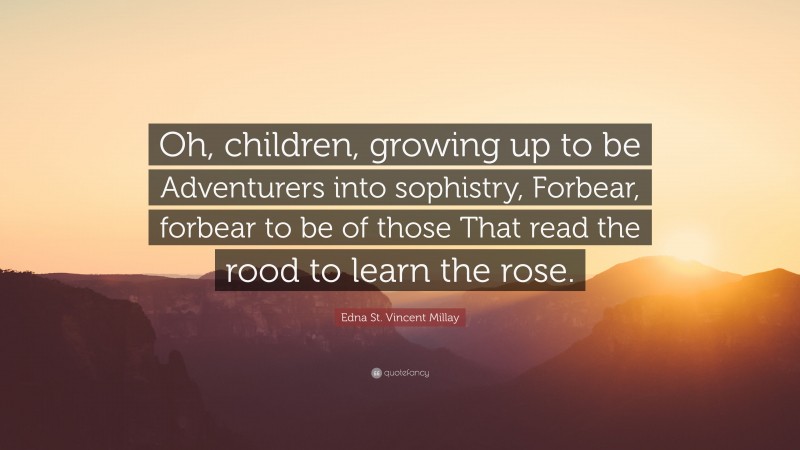 Edna St. Vincent Millay Quote: “Oh, children, growing up to be Adventurers into sophistry, Forbear, forbear to be of those That read the rood to learn the rose.”