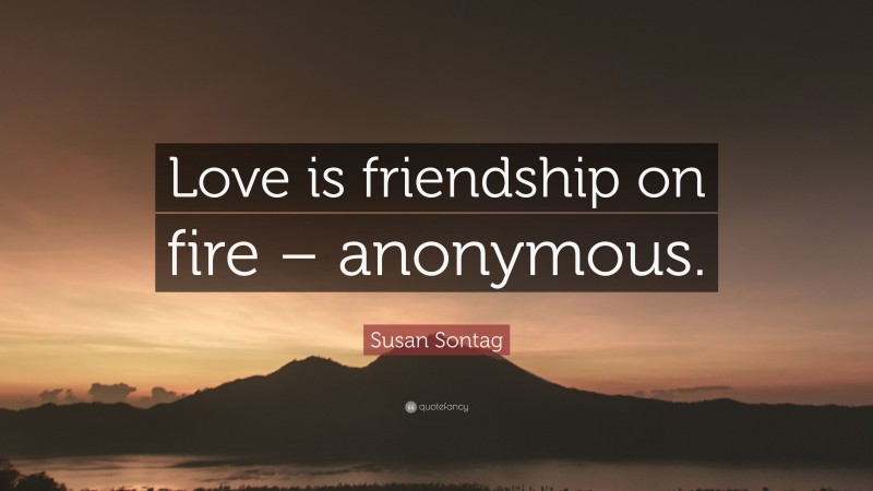Susan Sontag Quote: “Love is friendship on fire – anonymous.”
